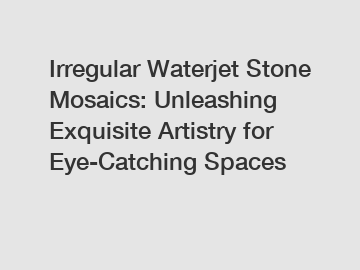 Irregular Waterjet Stone Mosaics: Unleashing Exquisite Artistry for Eye-Catching Spaces