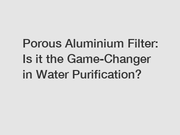 Porous Aluminium Filter: Is it the Game-Changer in Water Purification?