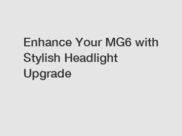 Enhance Your MG6 with Stylish Headlight Upgrade