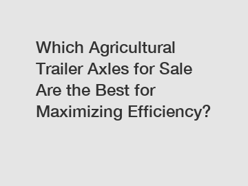 Which Agricultural Trailer Axles for Sale Are the Best for Maximizing Efficiency?