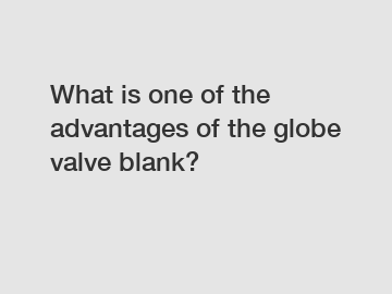 What is one of the advantages of the globe valve blank?