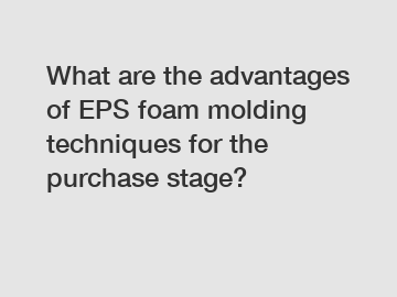 What are the advantages of EPS foam molding techniques for the purchase stage?