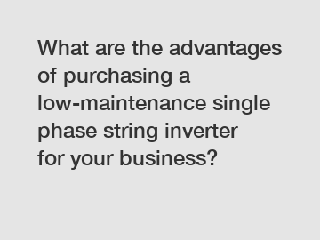 What are the advantages of purchasing a low-maintenance single phase string inverter for your business?