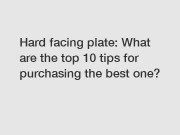 Hard facing plate: What are the top 10 tips for purchasing the best one?