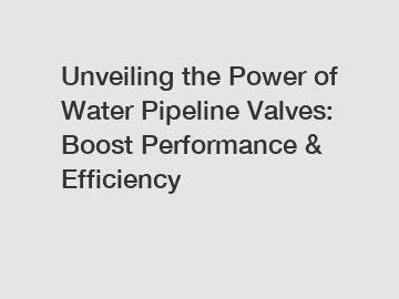 Unveiling the Power of Water Pipeline Valves: Boost Performance & Efficiency