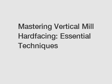 Mastering Vertical Mill Hardfacing: Essential Techniques