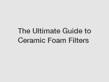 The Ultimate Guide to Ceramic Foam Filters