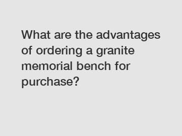 What are the advantages of ordering a granite memorial bench for purchase?