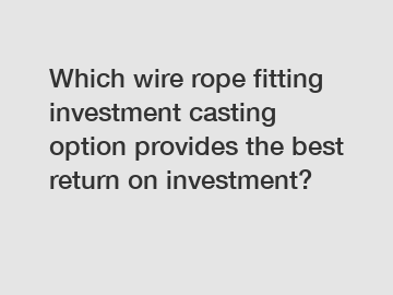 Which wire rope fitting investment casting option provides the best return on investment?