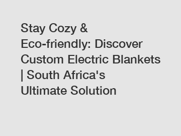 Stay Cozy & Eco-friendly: Discover Custom Electric Blankets | South Africa's Ultimate Solution