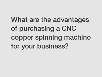 What are the advantages of purchasing a CNC copper spinning machine for your business?