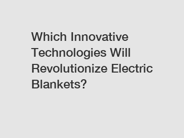 Which Innovative Technologies Will Revolutionize Electric Blankets?