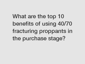 What are the top 10 benefits of using 40/70 fracturing proppants in the purchase stage?