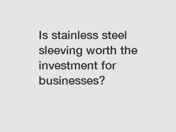 Is stainless steel sleeving worth the investment for businesses?
