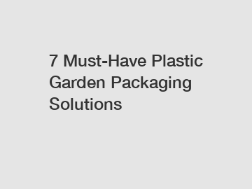 7 Must-Have Plastic Garden Packaging Solutions