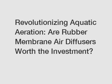 Revolutionizing Aquatic Aeration: Are Rubber Membrane Air Diffusers Worth the Investment?