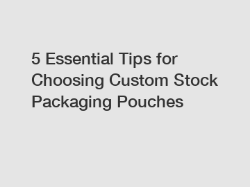 5 Essential Tips for Choosing Custom Stock Packaging Pouches