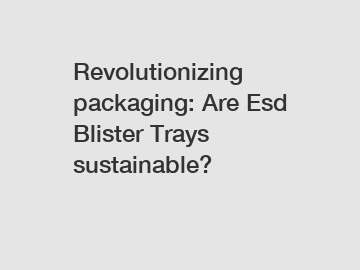 Revolutionizing packaging: Are Esd Blister Trays sustainable?