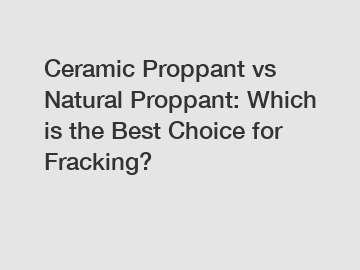 Ceramic Proppant vs Natural Proppant: Which is the Best Choice for Fracking?