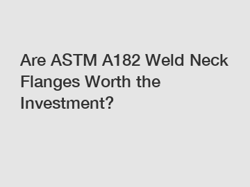 Are ASTM A182 Weld Neck Flanges Worth the Investment?