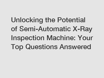 Unlocking the Potential of Semi-Automatic X-Ray Inspection Machine: Your Top Questions Answered