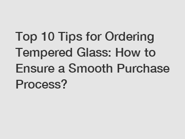 Top 10 Tips for Ordering Tempered Glass: How to Ensure a Smooth Purchase Process?