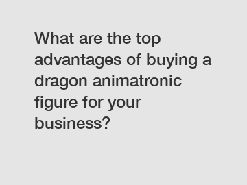 What are the top advantages of buying a dragon animatronic figure for your business?