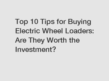 Top 10 Tips for Buying Electric Wheel Loaders: Are They Worth the Investment?