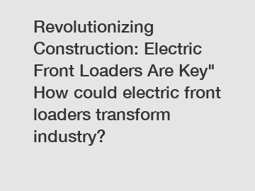 Revolutionizing Construction: Electric Front Loaders Are Key