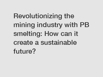 Revolutionizing the mining industry with PB smelting: How can it create a sustainable future?