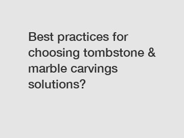 Best practices for choosing tombstone & marble carvings solutions?