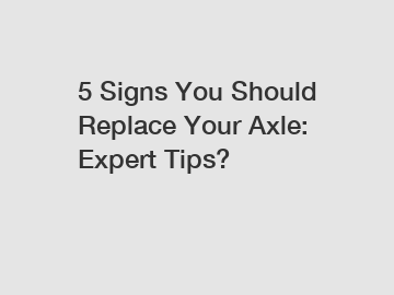 5 Signs You Should Replace Your Axle: Expert Tips?