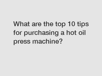 What are the top 10 tips for purchasing a hot oil press machine?