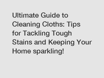 Ultimate Guide to Cleaning Cloths: Tips for Tackling Tough Stains and Keeping Your Home sparkling!