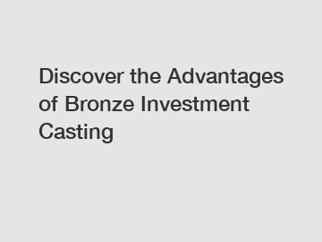 Discover the Advantages of Bronze Investment Casting