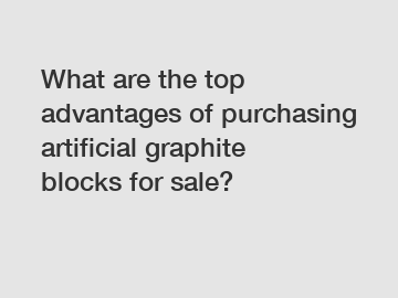 What are the top advantages of purchasing artificial graphite blocks for sale?