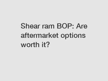 Shear ram BOP: Are aftermarket options worth it?