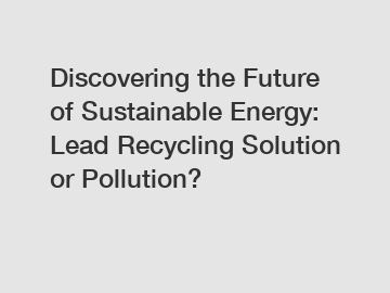 Discovering the Future of Sustainable Energy: Lead Recycling Solution or Pollution?