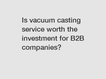 Is vacuum casting service worth the investment for B2B companies?