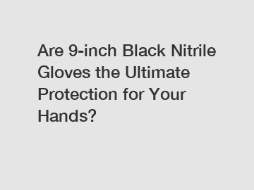 Are 9-inch Black Nitrile Gloves the Ultimate Protection for Your Hands?