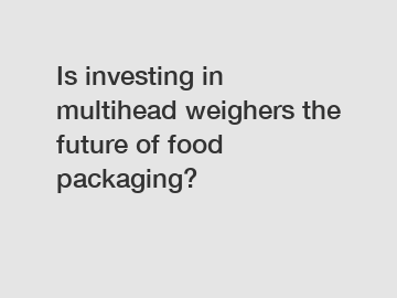 Is investing in multihead weighers the future of food packaging?