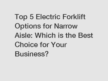 Top 5 Electric Forklift Options for Narrow Aisle: Which is the Best Choice for Your Business?