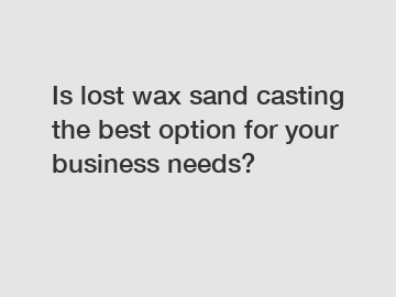 Is lost wax sand casting the best option for your business needs?