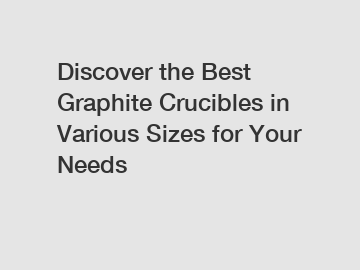 Discover the Best Graphite Crucibles in Various Sizes for Your Needs