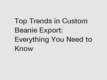 Top Trends in Custom Beanie Export: Everything You Need to Know