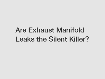 Are Exhaust Manifold Leaks the Silent Killer?