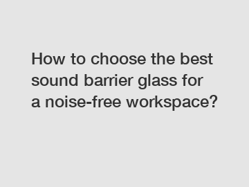 How to choose the best sound barrier glass for a noise-free workspace?