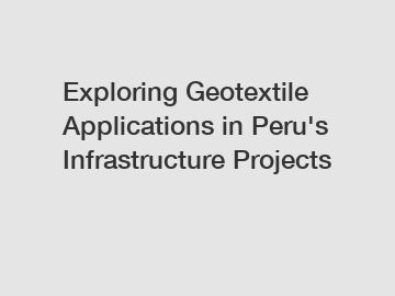 Exploring Geotextile Applications in Peru's Infrastructure Projects