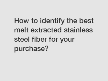 How to identify the best melt extracted stainless steel fiber for your purchase?