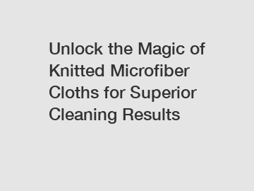 Unlock the Magic of Knitted Microfiber Cloths for Superior Cleaning Results